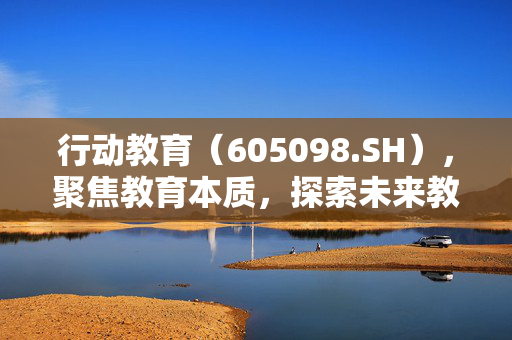 行动教育（605098.SH），聚焦教育本质，探索未来教育之路