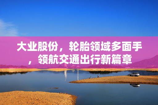 大业股份，轮胎领域多面手，领航交通出行新篇章
