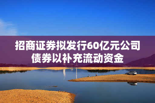 招商证券拟发行60亿元公司债券以补充流动资金