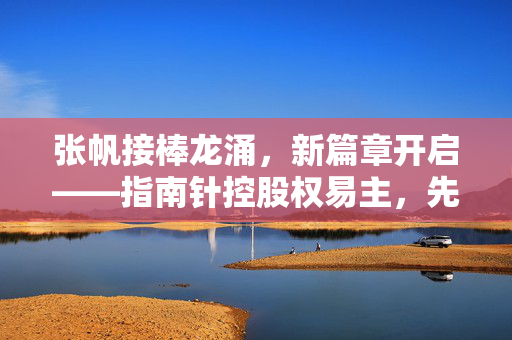 张帆接棒龙涌，新篇章开启——指南针控股权易主，先锋基金迎来新任总经理