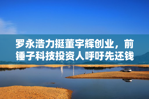 罗永浩力挺董宇辉创业，前锤子科技投资人呼吁先还钱