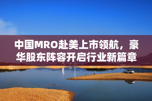 中国MRO赴美上市领航，豪华股东阵容开启行业新篇章