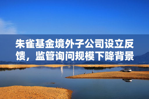 朱雀基金境外子公司设立反馈，监管询问规模下降背景下的必要性考量