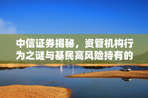 中信证券揭秘，资管机构行为之谜与基民高风险持有的市场高点新发产品