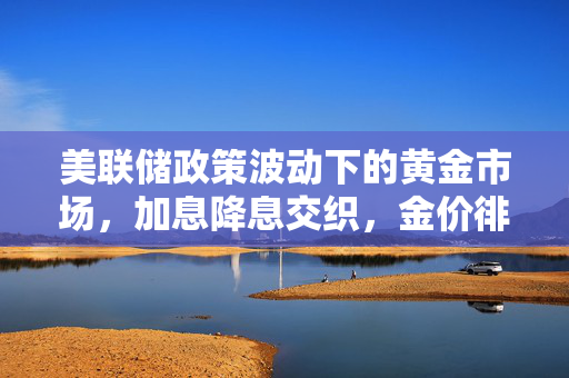 美联储政策波动下的黄金市场，加息降息交织，金价徘徊不前