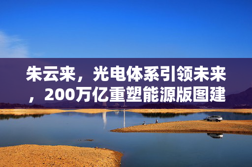 朱云来，光电体系引领未来，200万亿重塑能源版图建议投资策略