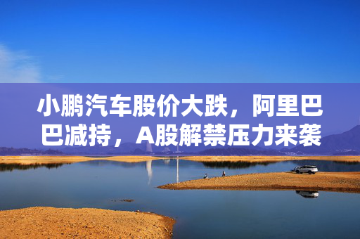小鹏汽车股价大跌，阿里巴巴减持，A股解禁压力来袭，锂电池公司面临逾766亿市值挑战
