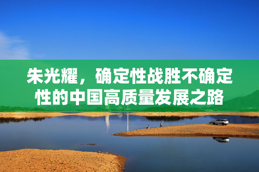 朱光耀，确定性战胜不确定性的中国高质量发展之路
