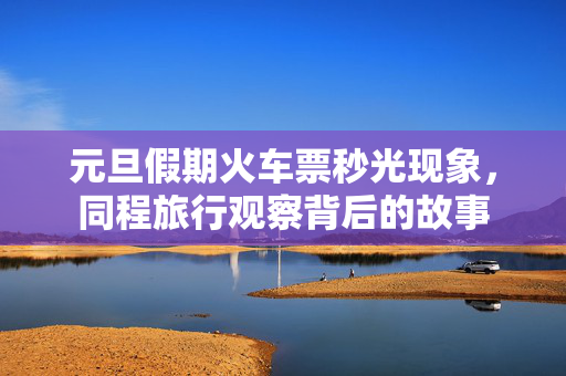 元旦假期火车票秒光现象，同程旅行观察背后的故事