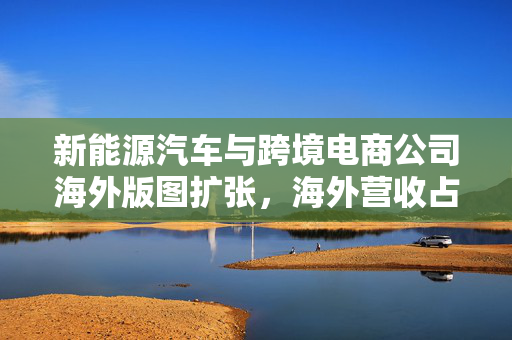 新能源汽车与跨境电商公司海外版图扩张，海外营收占比超50%——亮眼数据揭示行业趋势