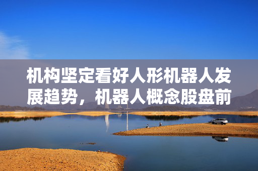 机构坚定看好人形机器人发展趋势，机器人概念股盘前全线飘红