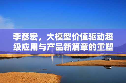 李彦宏，大模型价值驱动超级应用与产品新篇章的重塑