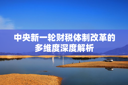 中央新一轮财税体制改革的多维度深度解析