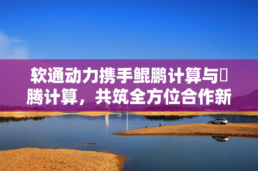 软通动力携手鲲鹏计算与昇腾计算，共筑全方位合作新篇章
