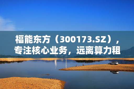 福能东方（300173.SZ），专注核心业务，远离算力租赁