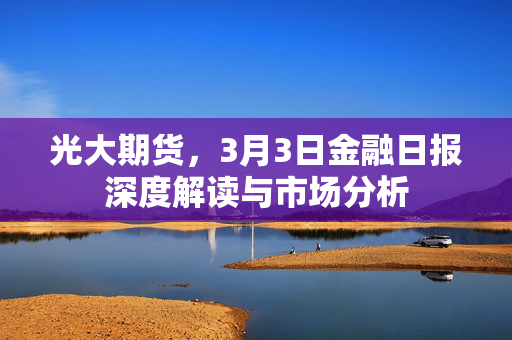 光大期货，3月3日金融日报深度解读与市场分析