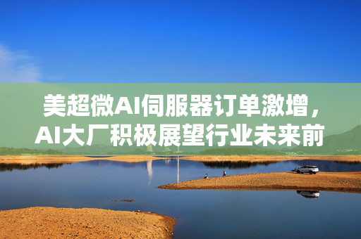 美超微AI伺服器订单激增，AI大厂积极展望行业未来前景