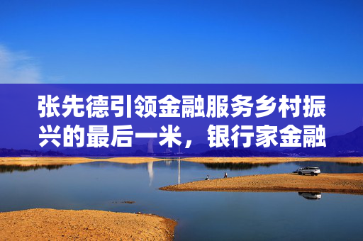张先德引领金融服务乡村振兴的最后一米，银行家金融创新论坛的探索与实践