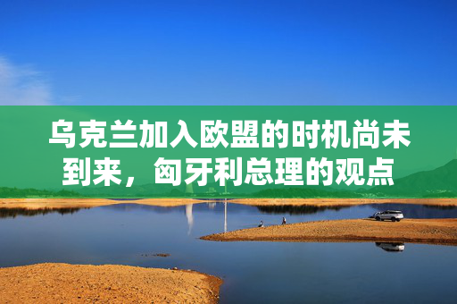 乌克兰加入欧盟的时机尚未到来，匈牙利总理的观点