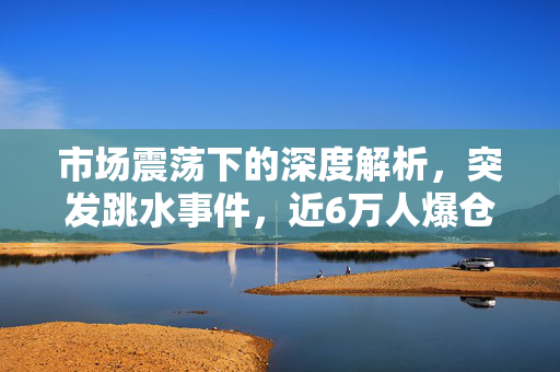 市场震荡下的深度解析，突发跳水事件，近6万人爆仓的背后原因