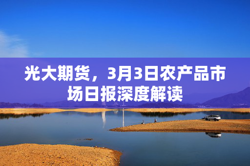 光大期货，3月3日农产品市场日报深度解读