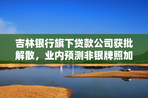 吉林银行旗下贷款公司获批解散，业内预测非银牌照加速消亡