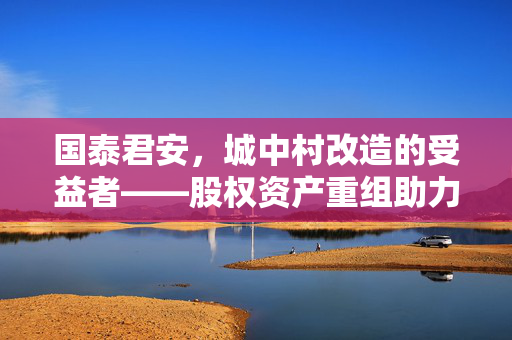 国泰君安，城中村改造的受益者——股权资产重组助力中国交通建设价值重估