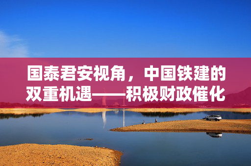 国泰君安视角，中国铁建的双重机遇——积极财政催化与估值提升