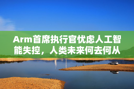 Arm首席执行官忧虑人工智能失控，人类未来何去何从？