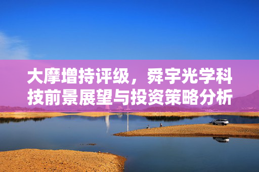 大摩增持评级，舜宇光学科技前景展望与投资策略分析目标价85港元