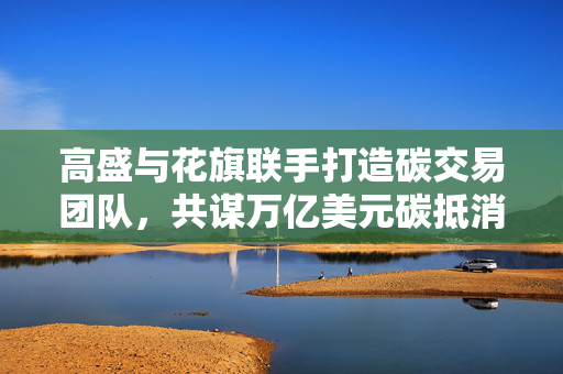 高盛与花旗联手打造碳交易团队，共谋万亿美元碳抵消市场商机