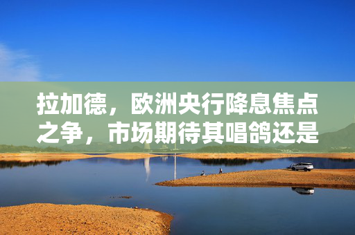 拉加德，欧洲央行降息焦点之争，市场期待其唱鸽还是唱鹰？