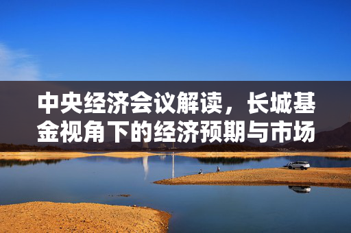 中央经济会议解读，长城基金视角下的经济预期与市场引领