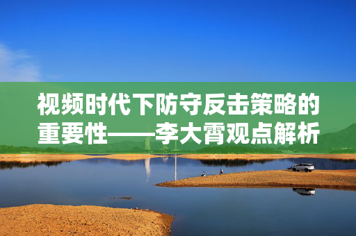 视频时代下防守反击策略的重要性——李大霄观点解析