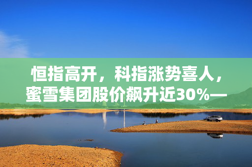 恒指高开，科指涨势喜人，蜜雪集团股价飙升近30%——股市快讯