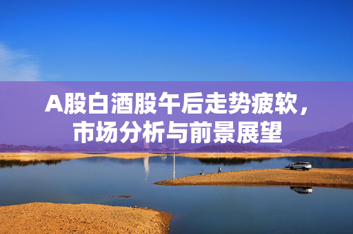 A股白酒股午后走势疲软，市场分析与前景展望