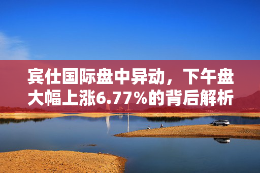 宾仕国际盘中异动，下午盘大幅上涨6.77%的背后解析