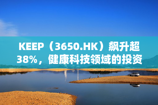 KEEP（3650.HK）飙升超38%，健康科技领域的投资热潮与未来展望