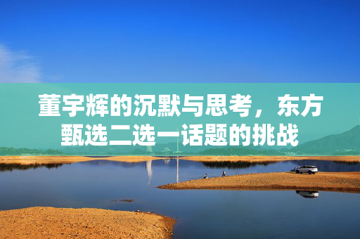 董宇辉的沉默与思考，东方甄选二选一话题的挑战
