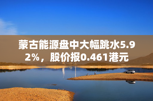 蒙古能源盘中大幅跳水5.92%，股价报0.461港元