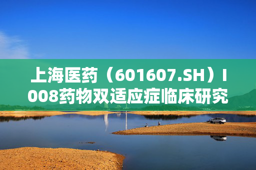 上海医药（601607.SH）I008药物双适应症临床研究阶段揭秘