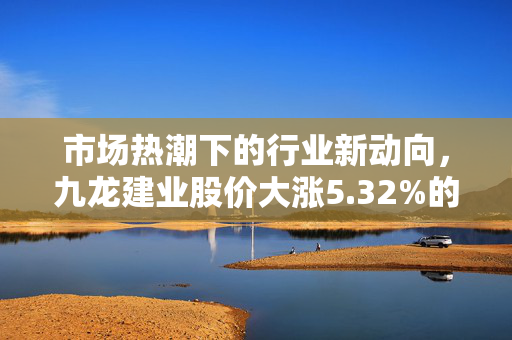 市场热潮下的行业新动向，九龙建业股价大涨5.32%的盘中异动分析