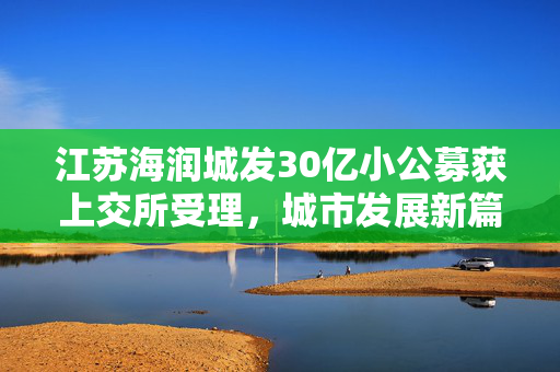 江苏海润城发30亿小公募获上交所受理，城市发展新篇章的开启