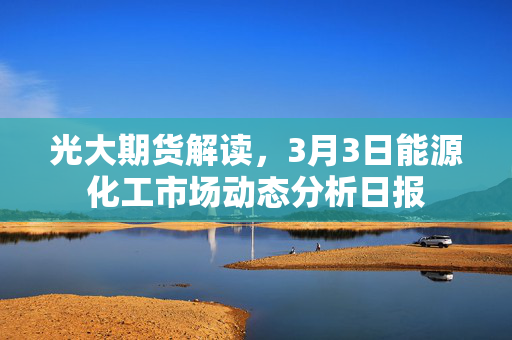 光大期货解读，3月3日能源化工市场动态分析日报