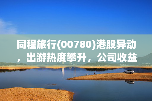 同程旅行(00780)港股异动，出游热度攀升，公司收益前景乐观