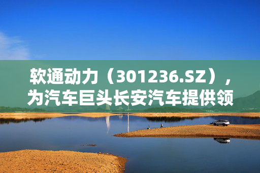 软通动力（301236.SZ），为汽车巨头长安汽车提供领先技术服务