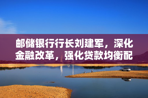 邮储银行行长刘建军，深化金融改革，强化贷款均衡配置与负债核心竞争力