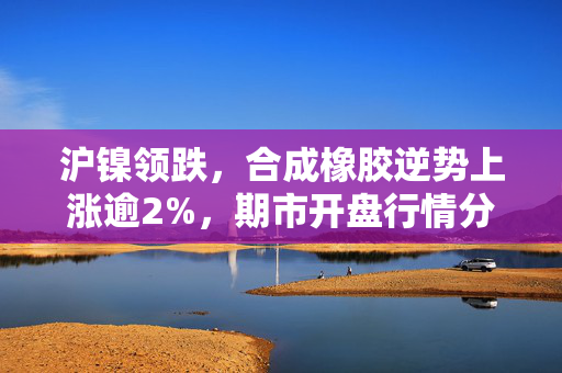 沪镍领跌，合成橡胶逆势上涨逾2%，期市开盘行情分析