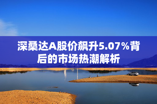 深桑达A股价飙升5.07%背后的市场热潮解析