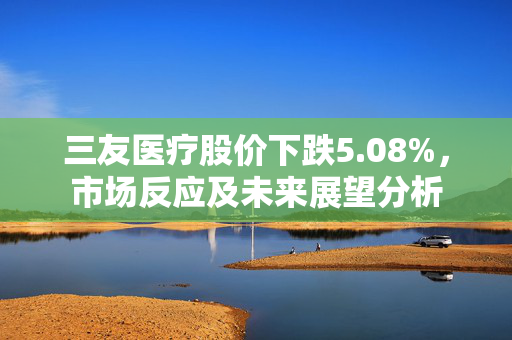 三友医疗股价下跌5.08%，市场反应及未来展望分析